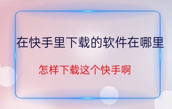 在快手里下载的软件在哪里 怎样下载这个快手啊？